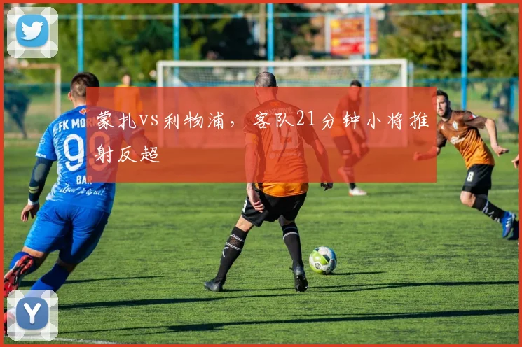 蒙扎vs利物浦,客队21分钟小将推射反超