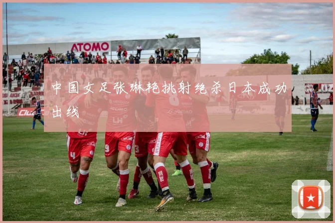 中国女足张琳艳挑射绝杀日本成功出线