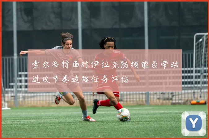 索尔洛特面对伊拉克防线能否带动进攻节奏边路任务评估