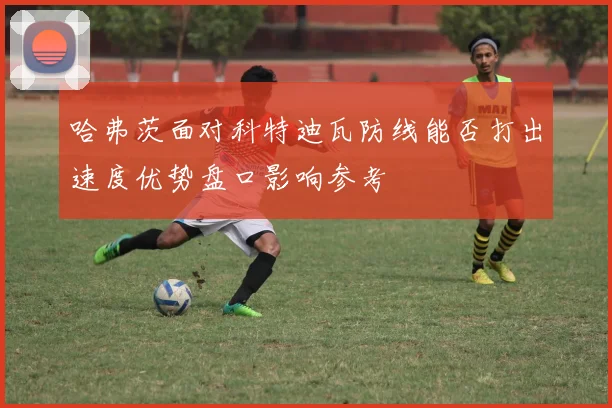 哈弗茨面对科特迪瓦防线能否打出速度优势盘口影响参考
