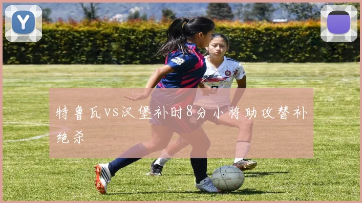 特鲁瓦vs汉堡补时8分小将助攻替补绝杀