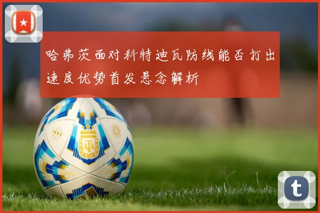 哈弗茨面对科特迪瓦防线能否打出速度优势首发悬念解析