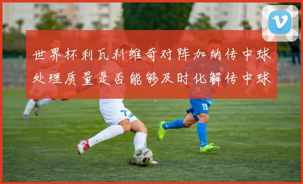 世界杯利瓦科维奇对阵加纳传中球处理质量是否能够及时化解传中球