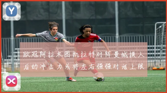 欧冠阿拉木图凯拉特对阵曼城换人后的冲击力或将左右强强对话上限