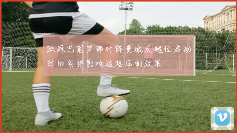 欧冠巴塞罗那对阵曼城反越位启动时机或将影响边路压制效果