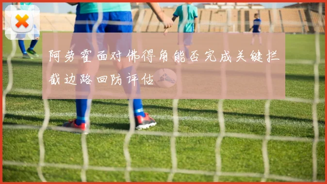 阿劳霍面对佛得角能否完成关键拦截边路回防评估