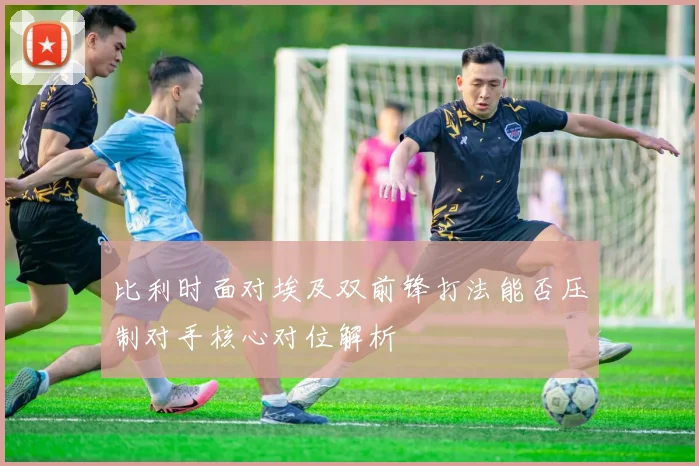 比利时面对埃及双前锋打法能否压制对手核心对位解析
