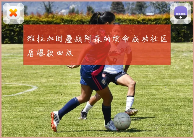 维拉加时鏖战阿森纳续命成功社区盾爆款回放