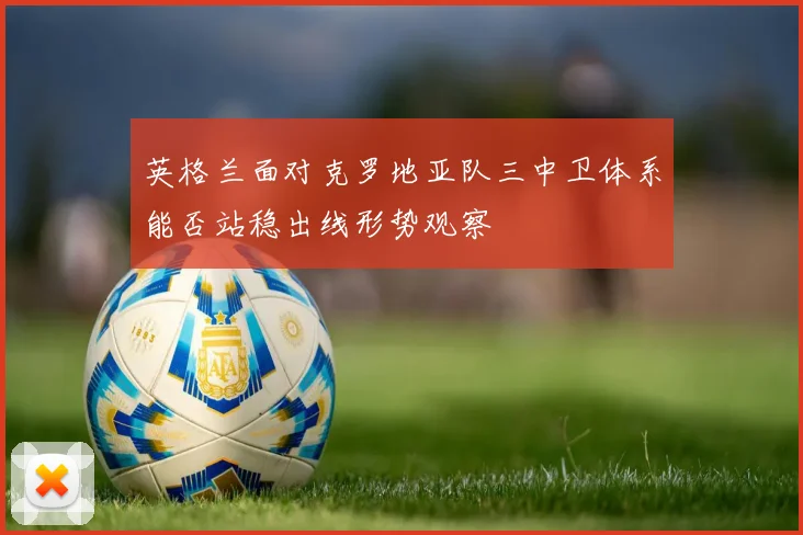 英格兰面对克罗地亚队三中卫体系能否站稳出线形势观察