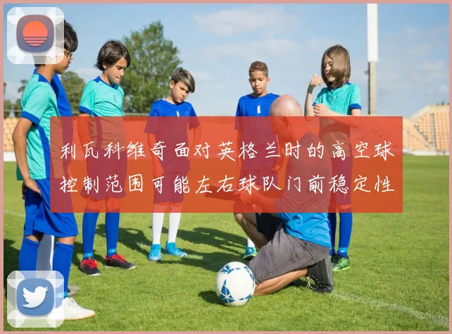 利瓦科维奇面对英格兰时的高空球控制范围可能左右球队门前稳定性