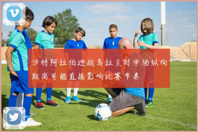 沙特阿拉伯迎战乌拉圭时中场纵向距离可能直接影响比赛节奏