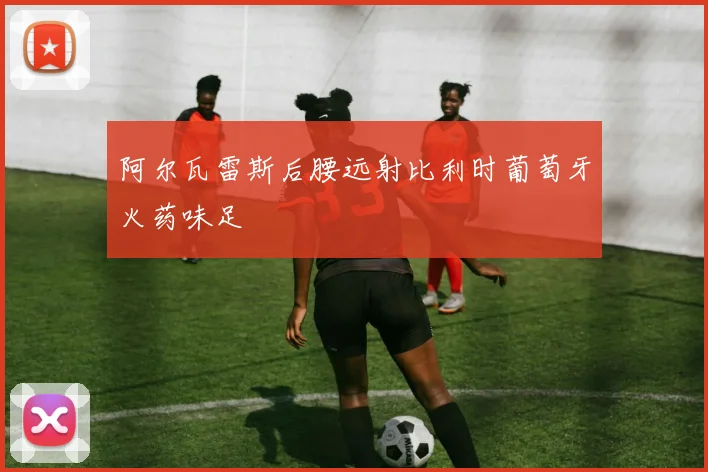 阿尔瓦雷斯后腰远射比利时葡萄牙火药味足
