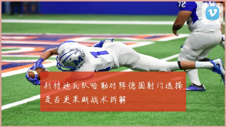科特迪瓦队哈勒对阵德国射门选择是否更果断战术拆解