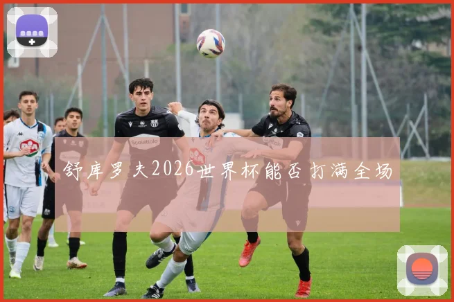 舒库罗夫2026世界杯能否打满全场