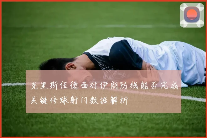 克里斯伍德面对伊朗防线能否完成关键传球射门数据解析