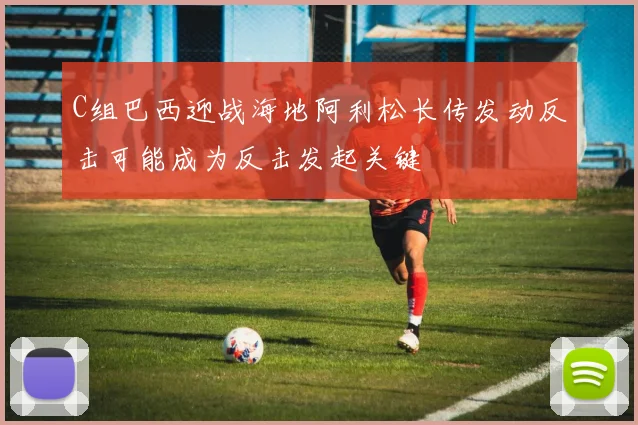 C组巴西迎战海地阿利松长传发动反击可能成为反击发起关键