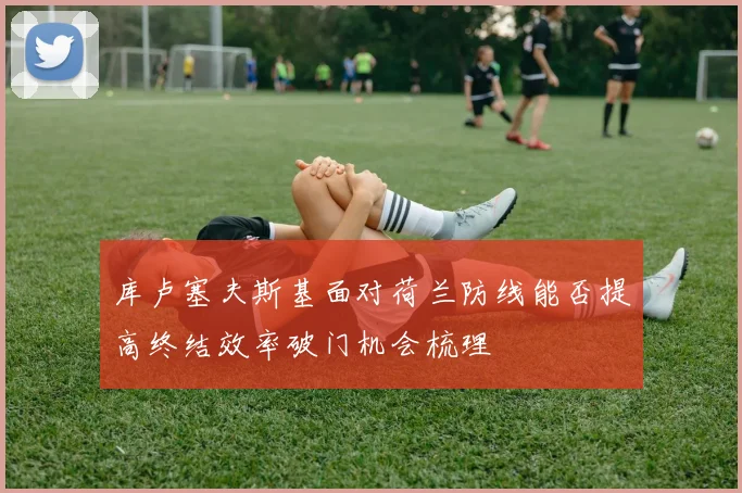 库卢塞夫斯基面对荷兰防线能否提高终结效率破门机会梳理