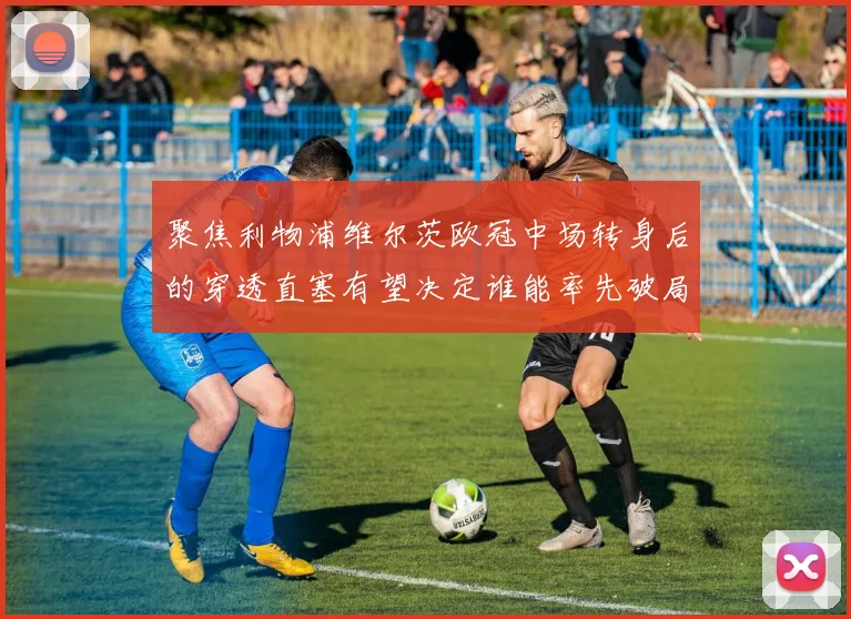 聚焦利物浦维尔茨欧冠中场转身后的穿透直塞有望决定谁能率先破局