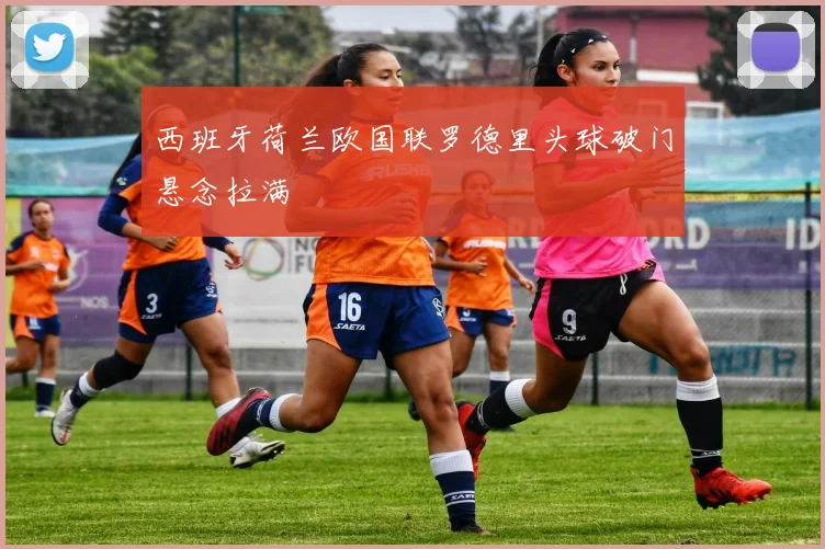 西班牙荷兰欧国联罗德里头球破门悬念拉满