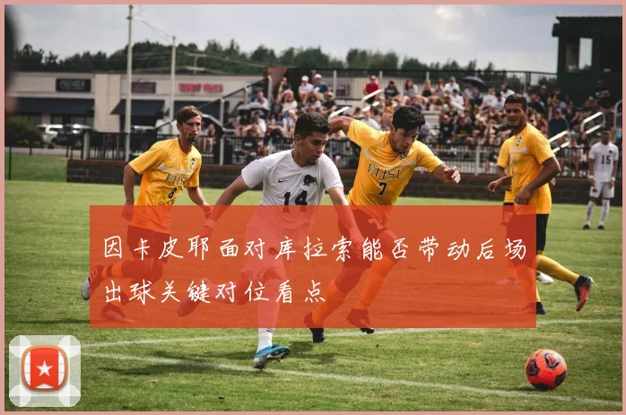 因卡皮耶面对库拉索能否带动后场出球关键对位看点