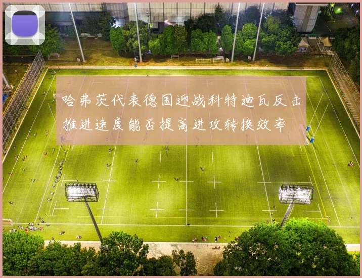 哈弗茨代表德国迎战科特迪瓦反击推进速度能否提高进攻转换效率
