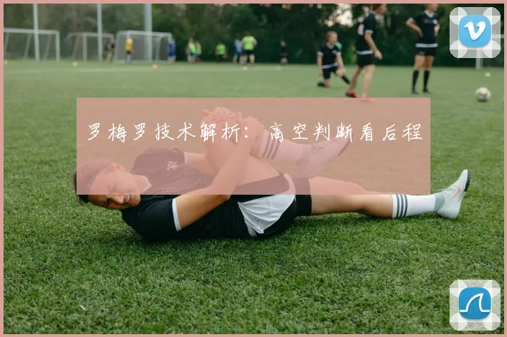 罗梅罗技术解析：高空判断看后程