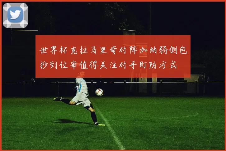 世界杯克拉马里奇对阵加纳弱侧包抄到位率值得关注对手盯防方式
