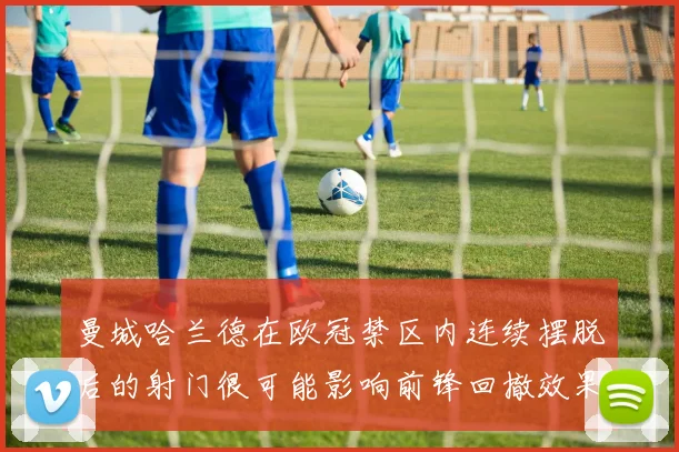 曼城哈兰德在欧冠禁区内连续摆脱后的射门很可能影响前锋回撤效果