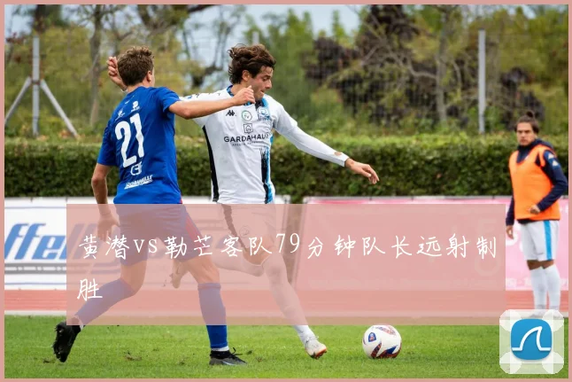 黄潜vs勒芒客队79分钟队长远射制胜