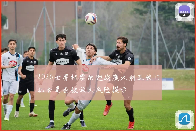 2026世界杯雷纳迎战澳大利亚破门机会是否被放大风险提示