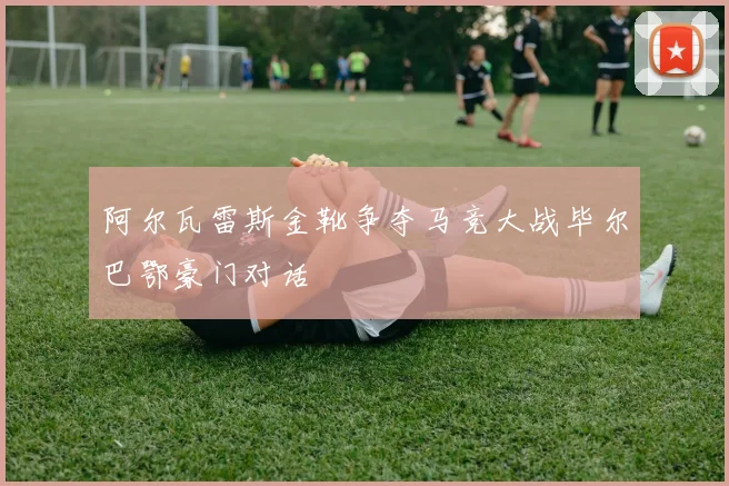 阿尔瓦雷斯金靴争夺马竞大战毕尔巴鄂豪门对话