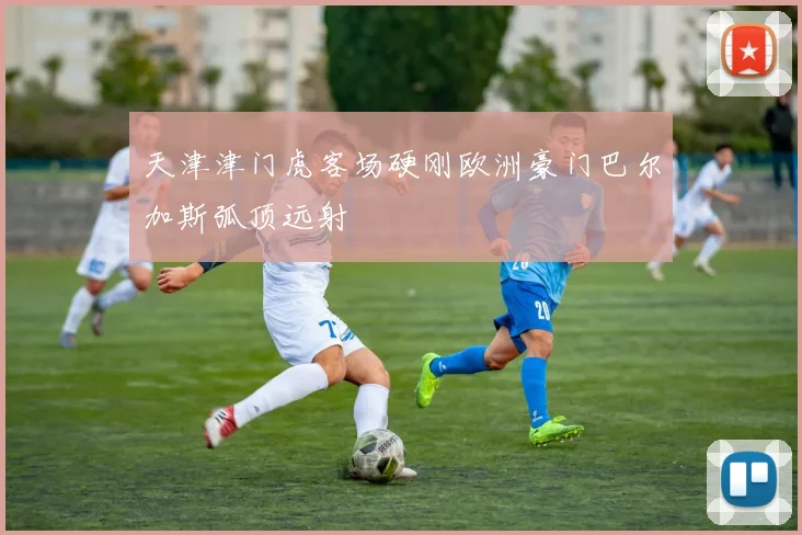 天津津门虎客场硬刚欧洲豪门巴尔加斯弧顶远射