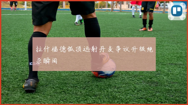 拉什福德弧顶远射丹麦争议升级绝杀瞬间
