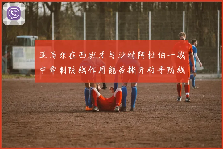亚马尔在西班牙与沙特阿拉伯一战中牵制防线作用能否撕开对手防线