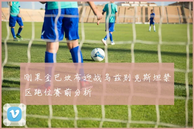 刚果金巴坎布迎战乌兹别克斯坦禁区跑位赛前分析