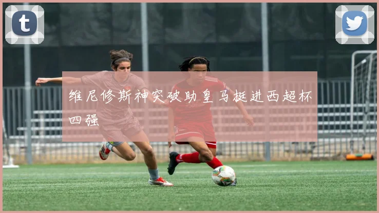 维尼修斯神突破助皇马挺进西超杯四强