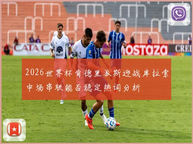 2026世界杯肯德里派斯迎战库拉索中场串联能否稳定热词分析