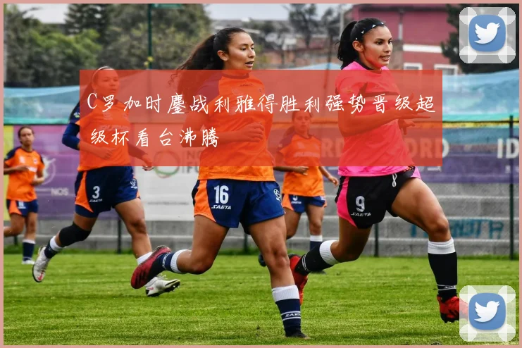 C罗加时鏖战利雅得胜利强势晋级超级杯看台沸腾