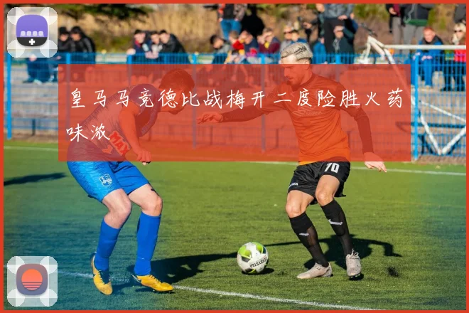 皇马马竞德比战梅开二度险胜火药味浓