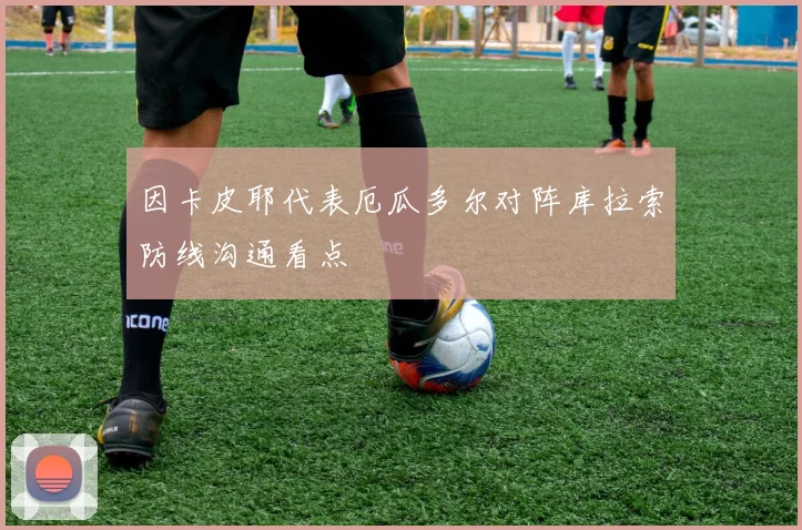 因卡皮耶代表厄瓜多尔对阵库拉索防线沟通看点
