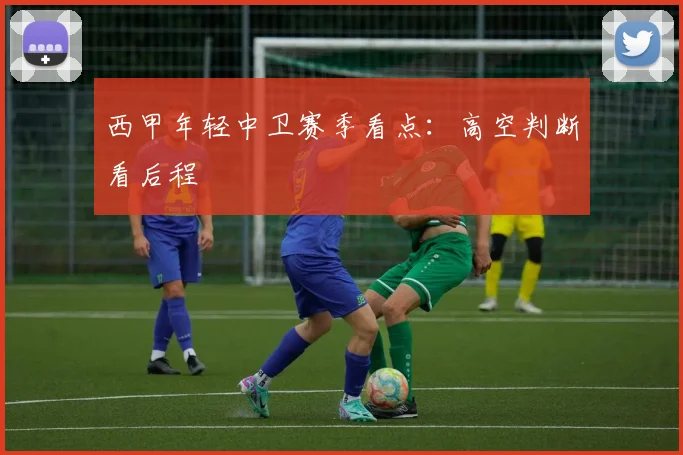 西甲年轻中卫赛季看点：高空判断看后程