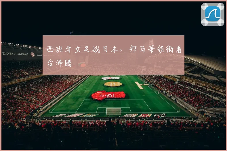 西班牙女足战日本，邦马蒂领衔看台沸腾