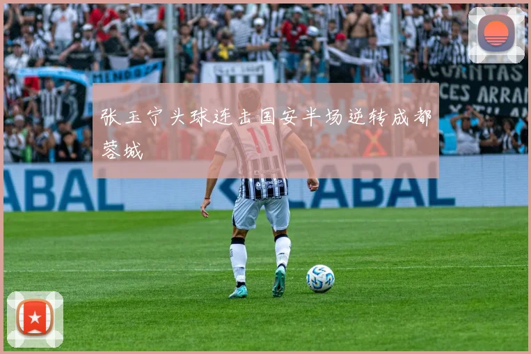 张玉宁头球连击国安半场逆转成都蓉城