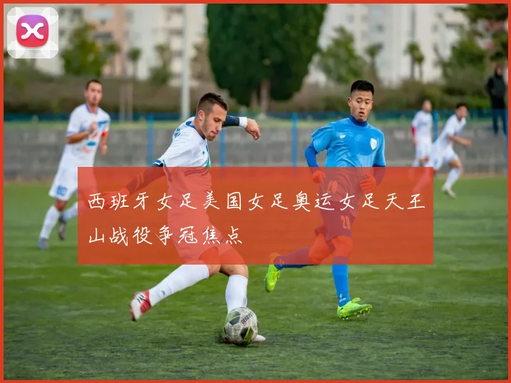 西班牙女足美国女足奥运女足天王山战役争冠焦点