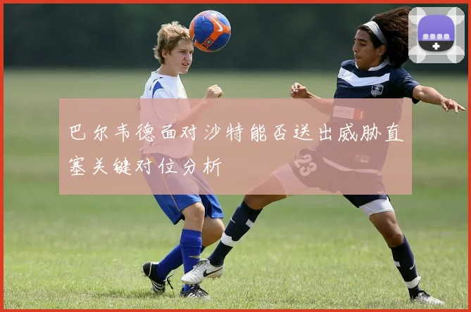 巴尔韦德面对沙特能否送出威胁直塞关键对位分析