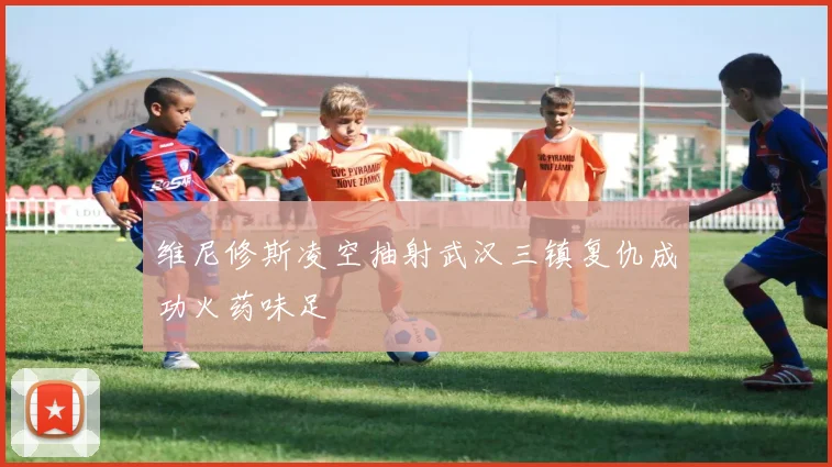 维尼修斯凌空抽射武汉三镇复仇成功火药味足