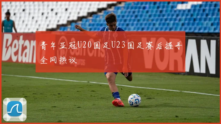 青年亚冠U20国足U23国足赛后握手全网热议