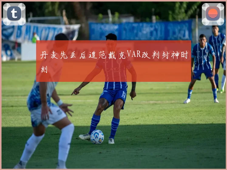 丹麦先丢后追范戴克VAR改判封神时刻