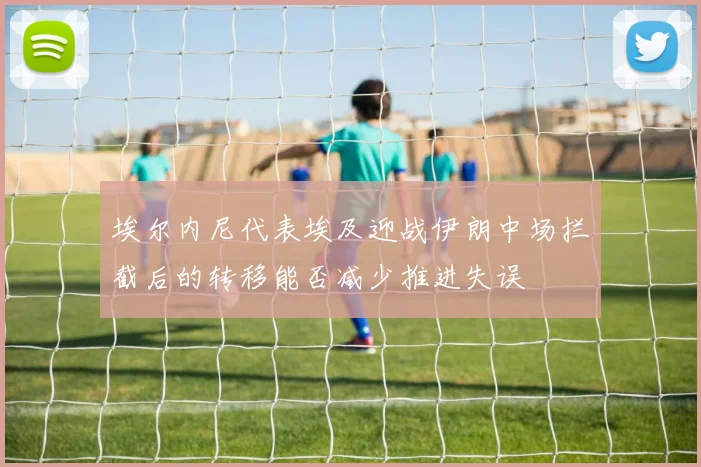 埃尔内尼代表埃及迎战伊朗中场拦截后的转移能否减少推进失误