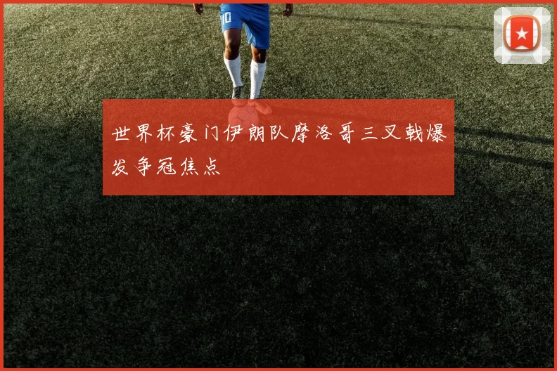 世界杯豪门伊朗队摩洛哥三叉戟爆发争冠焦点